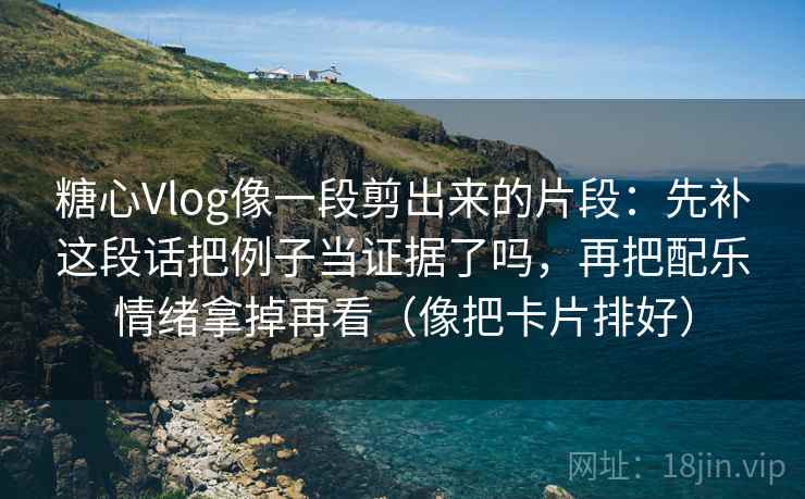 糖心Vlog像一段剪出来的片段：先补这段话把例子当证据了吗，再把配乐情绪拿掉再看（像把卡片排好）  第1张