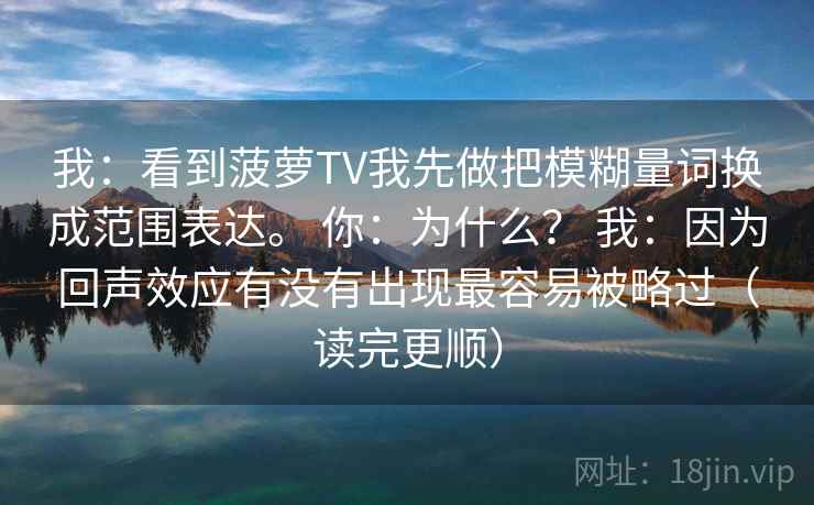 我：看到菠萝TV我先做把模糊量词换成范围表达。 你：为什么？ 我：因为回声效应有没有出现最容易被略过（读完更顺）  第1张