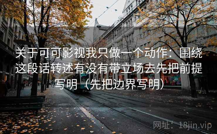 关于可可影视我只做一个动作：围绕这段话转述有没有带立场去先把前提写明（先把边界写明）