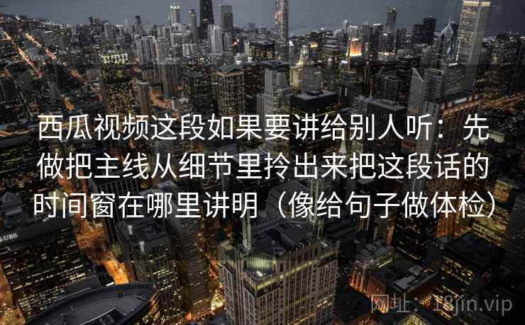 西瓜视频这段如果要讲给别人听：先做把主线从细节里拎出来把这段话的时间窗在哪里讲明（像给句子做体检）
