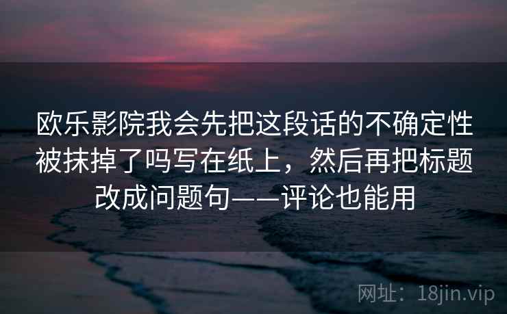 欧乐影院我会先把这段话的不确定性被抹掉了吗写在纸上,然后再把标题改成问题句——评论也能用 第2张 欧乐影院我会先把这段话的不确定性被抹掉了吗写在纸上,然后再把标题改成问题句——评论也能用 第2张