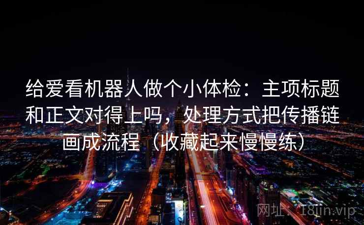 给爱看机器人做个小体检：主项标题和正文对得上吗，处理方式把传播链画成流程（收藏起来慢慢练）