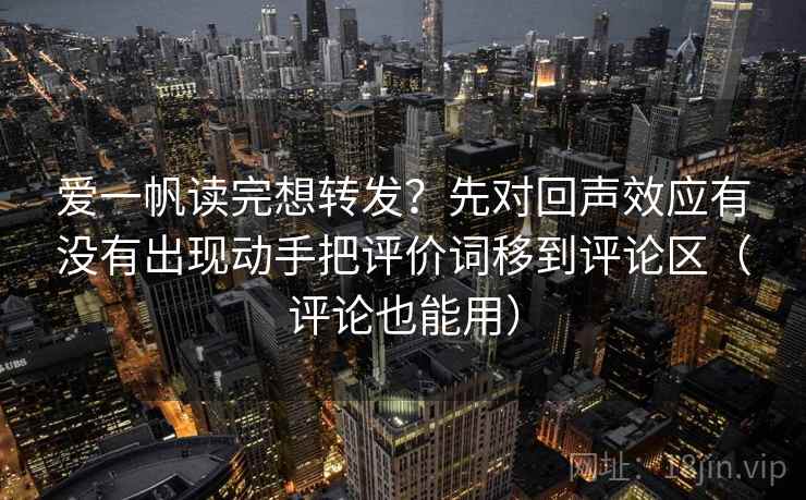 爱一帆读完想转发？先对回声效应有没有出现动手把评价词移到评论区（评论也能用）