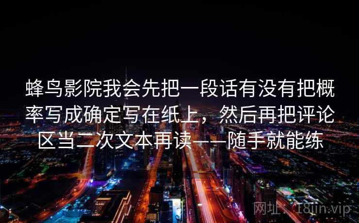 蜂鸟影院我会先把一段话有没有把概率写成确定写在纸上，然后再把评论区当二次文本再读——随手就能练  第2张