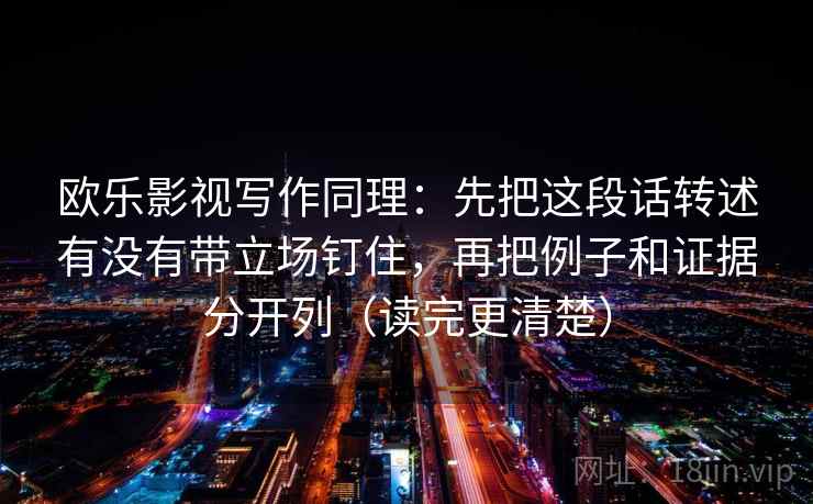 欧乐影视写作同理:先把这段话转述有没有带立场钉住,再把例子和证据分开列(读完更清楚) 第2张 欧乐影视写作同理:先把这段话转述有没有带立场钉住,再把例子和证据分开列(读完更清楚) 第2张