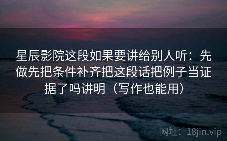 星辰影院这段如果要讲给别人听：先做先把条件补齐把这段话把例子当证据了吗讲明（写作也能用）  第1张