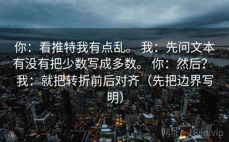 你:看推特我有点乱。 我:先问文本有没有把少数写成多数。 你:然后? 我:就把转折前后对齐(先把边界写明) 第1张 你:看推特我有点乱。 我:先问文本有没有把少数写成多数。 你:然后? 我:就把转折前后对齐(先把边界写明) 第1张