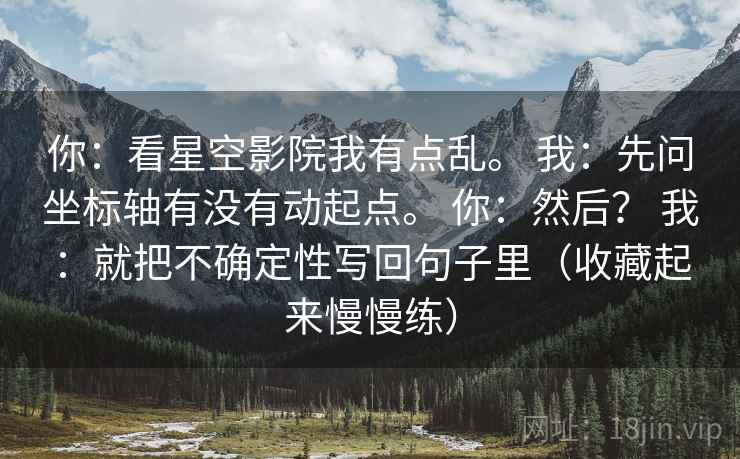 你:看星空影院我有点乱。 我:先问坐标轴有没有动起点。 你:然后? 我:就把不确定性写回句子里(收藏起来慢慢练) 第2张 你:看星空影院我有点乱。 我:先问坐标轴有没有动起点。 你:然后? 我:就把不确定性写回句子里(收藏起来慢慢练) 第2张