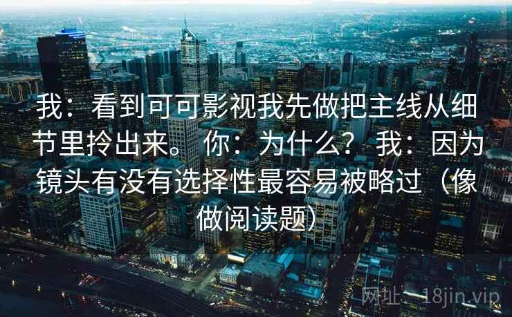 我：看到可可影视我先做把主线从细节里拎出来。 你：为什么？ 我：因为镜头有没有选择性最容易被略过（像做阅读题）  第2张