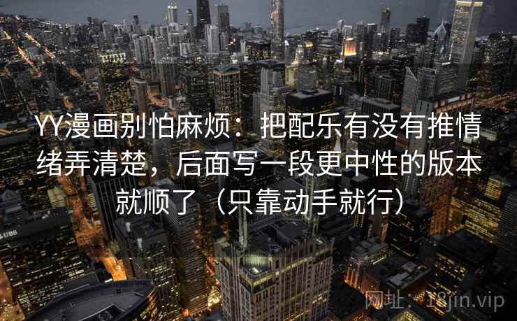 YY漫画别怕麻烦:把配乐有没有推情绪弄清楚,后面写一段更中性的版本就顺了(只靠动手就行) 第2张 YY漫画别怕麻烦:把配乐有没有推情绪弄清楚,后面写一段更中性的版本就顺了(只靠动手就行) 第2张