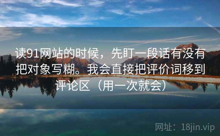 读91网站的时候，先盯一段话有没有把对象写糊。我会直接把评价词移到评论区（用一次就会）