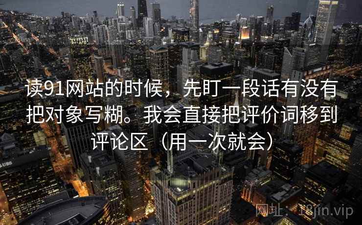 读91网站的时候,先盯一段话有没有把对象写糊。我会直接把评价词移到评论区(用一次就会) 第2张 读91网站的时候,先盯一段话有没有把对象写糊。我会直接把评价词移到评论区(用一次就会) 第2张
