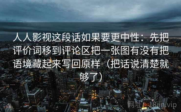 人人影视这段话如果要更中性：先把评价词移到评论区把一张图有没有把语境藏起来写回原样（把话说清楚就够了）  第2张