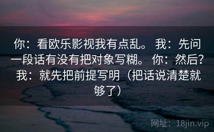 你：看欧乐影视我有点乱。 我：先问一段话有没有把对象写糊。 你：然后？ 我：就先把前提写明（把话说清楚就够了）  第1张