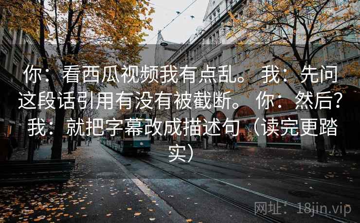 你:看西瓜视频我有点乱。 我:先问这段话引用有没有被截断。 你:然后? 我:就把字幕改成描述句(读完更踏实) 第1张 你:看西瓜视频我有点乱。 我:先问这段话引用有没有被截断。 你:然后? 我:就把字幕改成描述句(读完更踏实) 第1张